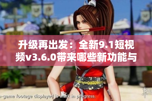 升級(jí)再出發(fā)：全新9.1短視頻v3.6.0帶來(lái)哪些新功能與改進(jìn)？
