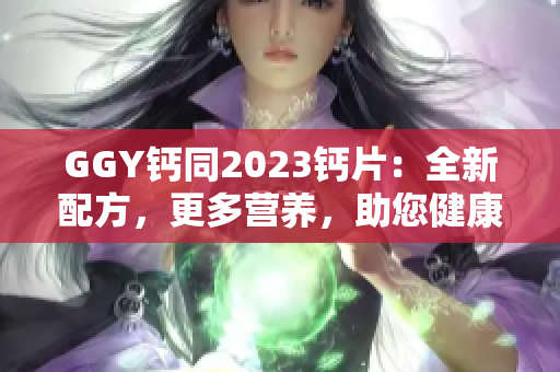 GGY鈣同2023鈣片：全新配方，更多營養(yǎng)，助您健康生活