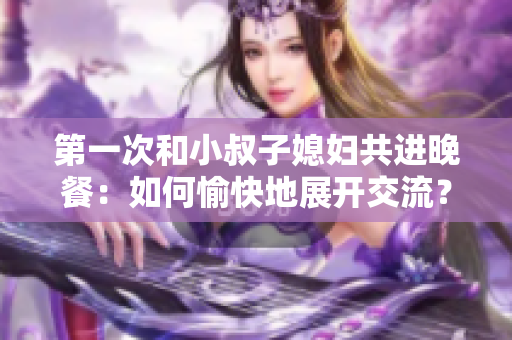 第一次和小叔子媳婦共進晚餐：如何愉快地展開交流？