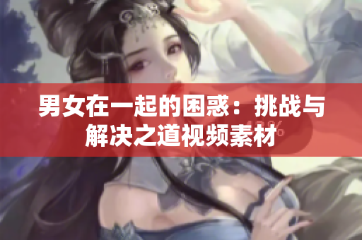 男女在一起的困惑：挑戰(zhàn)與解決之道視頻素材