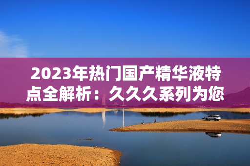 2023年熱門國產(chǎn)精華液特點全解析：久久久系列為您帶來的驚喜