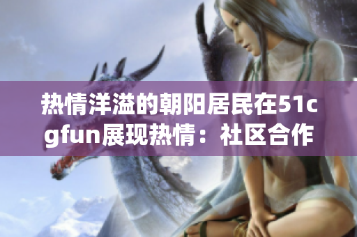 熱情洋溢的朝陽居民在51cgfun展現(xiàn)熱情：社區(qū)合作與文化互動