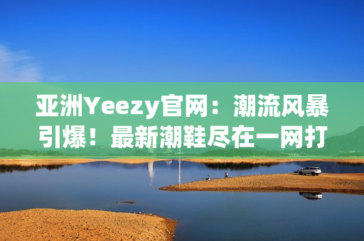 亞洲Yeezy官網(wǎng)：潮流風(fēng)暴引爆！最新潮鞋盡在一網(wǎng)打盡