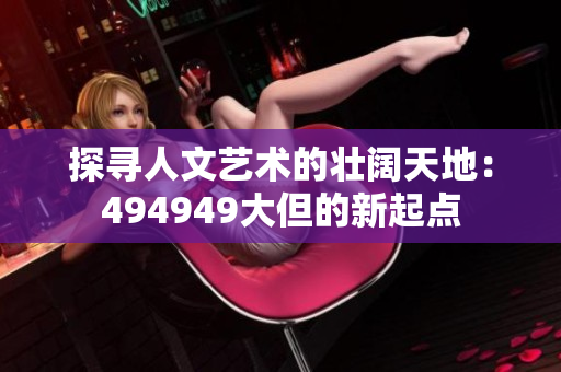 探尋人文藝術(shù)的壯闊天地：494949大但的新起點(diǎn)