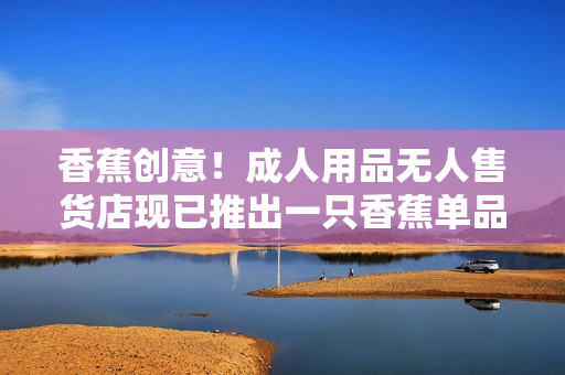 香蕉創(chuàng)意！成人用品無人售貨店現(xiàn)已推出一只香蕉單品