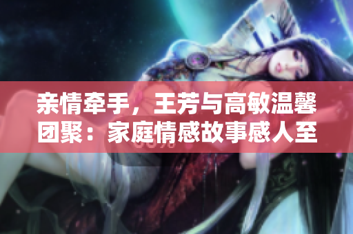 親情牽手，王芳與高敏溫馨團(tuán)聚：家庭情感故事感人至深