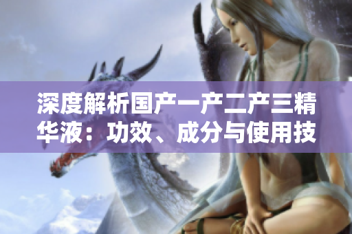 深度解析國(guó)產(chǎn)一產(chǎn)二產(chǎn)三精華液：功效、成分與使用技巧一覽