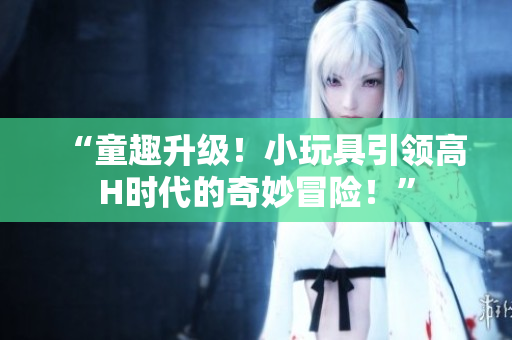 “童趣升級(jí)！小玩具引領(lǐng)高H時(shí)代的奇妙冒險(xiǎn)！”