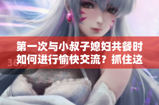 第一次與小叔子媳婦共餐時(shí)如何進(jìn)行愉快交流？抓住這五個(gè)關(guān)鍵話題！