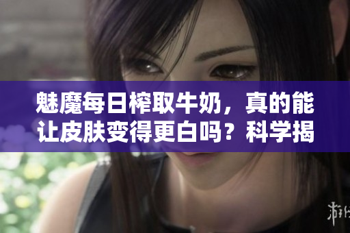 魅魔每日榨取牛奶，真的能讓皮膚變得更白嗎？科學(xué)揭秘其美白效果