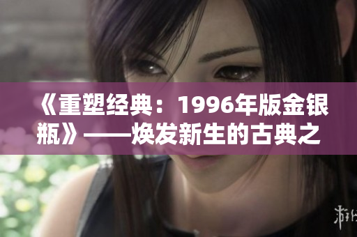 《重塑經(jīng)典：1996年版金銀瓶》——煥發(fā)新生的古典之美