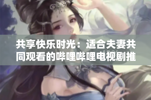 共享快樂(lè)時(shí)光：適合夫妻共同觀看的嗶哩嗶哩電視劇推薦
