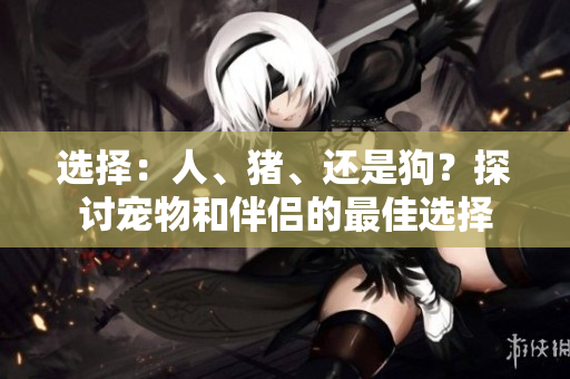 選擇：人、豬、還是狗？探討寵物和伴侶的最佳選擇