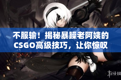 不服輸！揭秘暴躁老阿姨的CSGO高級(jí)技巧，讓你驚嘆不已的游戲心得！