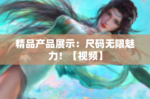 精品產(chǎn)品展示：尺碼無(wú)限魅力！【視頻】