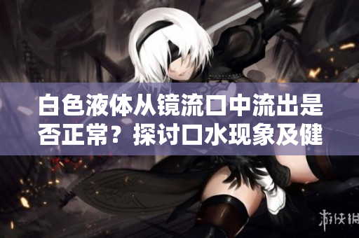 白色液體從鏡流口中流出是否正常？探討口水現(xiàn)象及健康意義