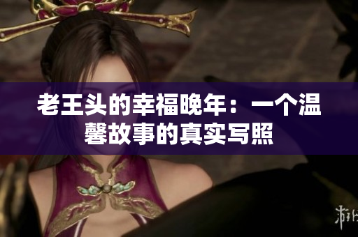 老王頭的幸福晚年：一個(gè)溫馨故事的真實(shí)寫(xiě)照