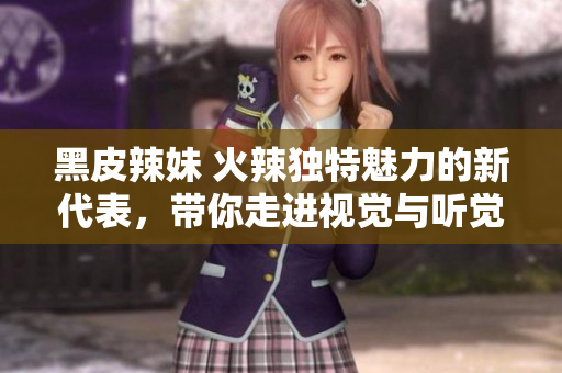 黑皮辣妹 火辣獨(dú)特魅力的新代表，帶你走進(jìn)視覺(jué)與聽(tīng)覺(jué)的奇妙世界