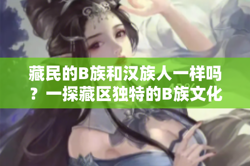 藏民的B族和漢族人一樣嗎？一探藏區(qū)獨特的B族文化和生活方式
