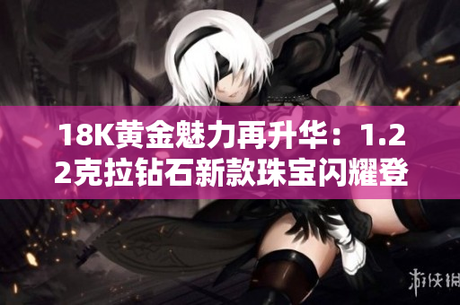 18K黃金魅力再升華：1.22克拉鉆石新款珠寶閃耀登場