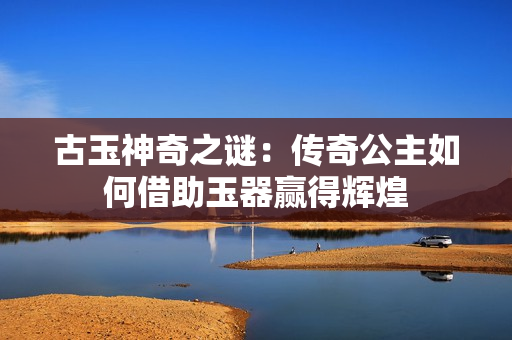 古玉神奇之謎：傳奇公主如何借助玉器贏得輝煌