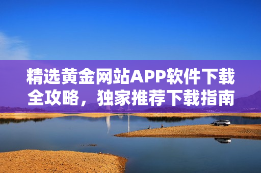 精選黃金網(wǎng)站APP軟件下載全攻略，獨(dú)家推薦下載指南匯總