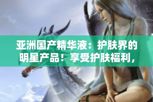 亞洲國(guó)產(chǎn)精華液：護(hù)膚界的明星產(chǎn)品！享受護(hù)膚福利，煥發(fā)亞洲肌膚之美