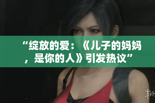 “綻放的愛：《兒子的媽媽，是你的人》引發(fā)熱議”