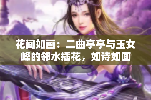 花間如畫：二曲亭亭與玉女峰的鄰水插花，如詩如畫
