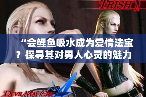 “會鯉魚吸水成為愛情法寶？探尋其對男人心靈的魅力”