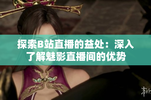 探索B站直播的益處：深入了解魅影直播間的優(yōu)勢(shì)