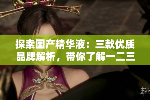 探索國產(chǎn)精華液：三款優(yōu)質(zhì)品牌解析，帶你了解一二三區(qū)的護(hù)膚新趨勢