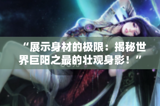 “展示身材的極限：揭秘世界巨陽之最的壯觀身影！”