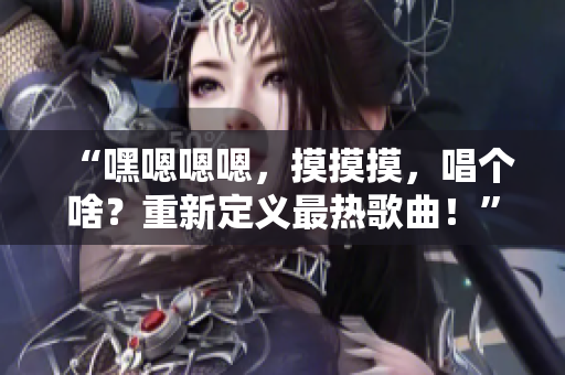 “嘿嗯嗯嗯，摸摸摸，唱個(gè)啥？重新定義最熱歌曲！”