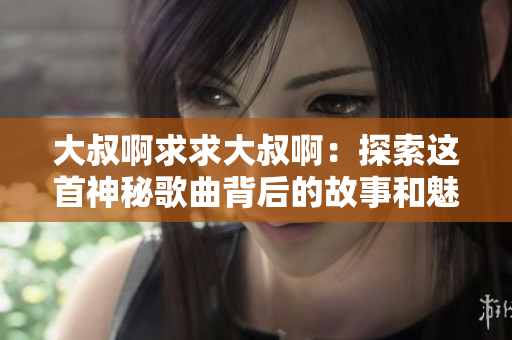 大叔啊求求大叔啊:探索這首神秘歌曲背后的故事和魅力 大叔啊求求大叔?。禾剿鬟@首神秘歌曲背后的故事和魅力