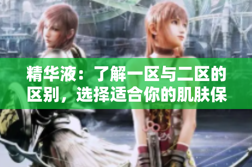 精華液：了解一區(qū)與二區(qū)的區(qū)別，選擇適合你的肌膚保養(yǎng)方案