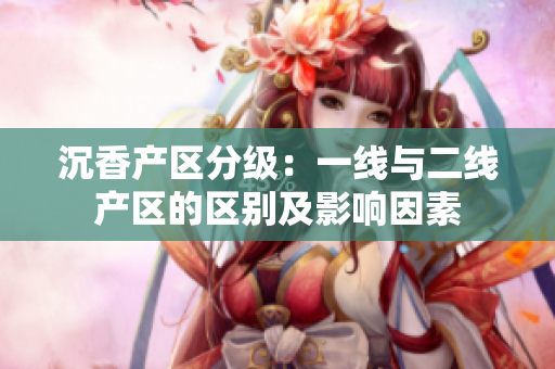 沉香產(chǎn)區(qū)分級：一線與二線產(chǎn)區(qū)的區(qū)別及影響因素