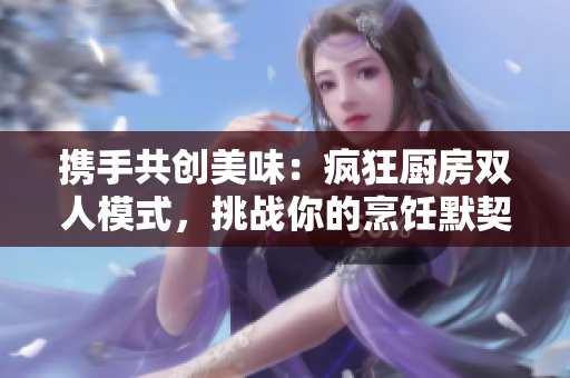 攜手共創(chuàng)美味：瘋狂廚房雙人模式，挑戰(zhàn)你的烹飪默契！
