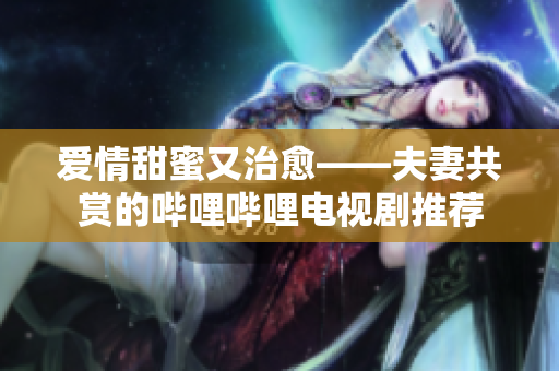 愛情甜蜜又治愈——夫妻共賞的嗶哩嗶哩電視劇推薦