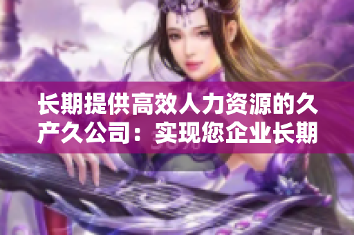 長(zhǎng)期提供高效人力資源的久產(chǎn)久公司:實(shí)現(xiàn)您企業(yè)長(zhǎng)期發(fā)展的不可或缺 長(zhǎng)期提供高效人力資源的久產(chǎn)久公司:實(shí)現(xiàn)您企業(yè)長(zhǎng)期發(fā)展的不可或缺