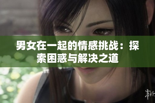 男女在一起的情感挑戰(zhàn)：探索困惑與解決之道