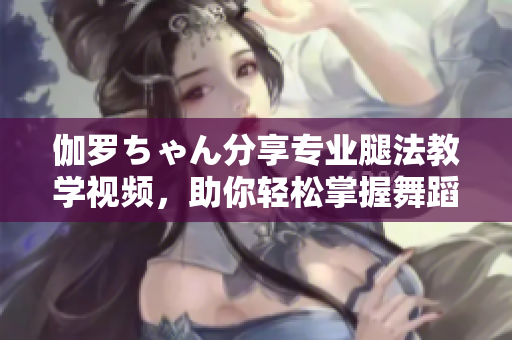 伽羅ちゃん分享專業(yè)腿法教學(xué)視頻,助你輕松掌握舞蹈技巧 伽羅ちゃん分享專業(yè)腿法教學(xué)視頻,助你輕松掌握舞蹈技巧