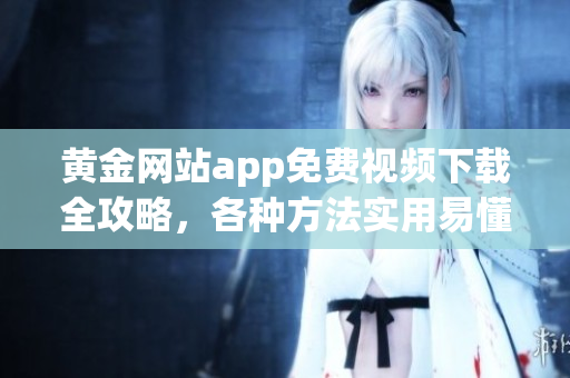 黃金網(wǎng)站app免費視頻下載全攻略，各種方法實用易懂，帶你輕松獲取寶貴資源