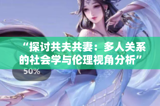 “探討共夫共妻:多人關(guān)系的社會(huì)學(xué)與倫理視角分析” “探討共夫共妻:多人關(guān)系的社會(huì)學(xué)與倫理視角分析”