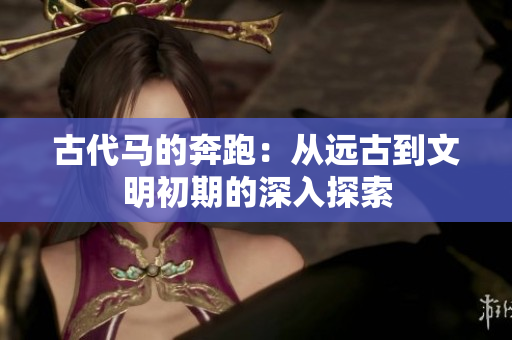 古代馬的奔跑：從遠(yuǎn)古到文明初期的深入探索