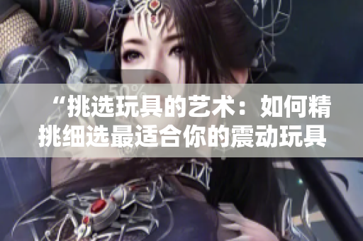 “挑選玩具的藝術(shù)：如何精挑細(xì)選最適合你的震動(dòng)玩具”