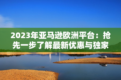 2023年亞馬遜歐洲平臺(tái)：搶先一步了解最新優(yōu)惠與獨(dú)家產(chǎn)品！