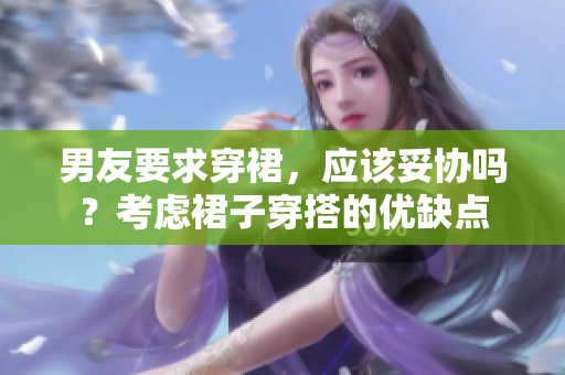男友要求穿裙，應(yīng)該妥協(xié)嗎？考慮裙子穿搭的優(yōu)缺點(diǎn)