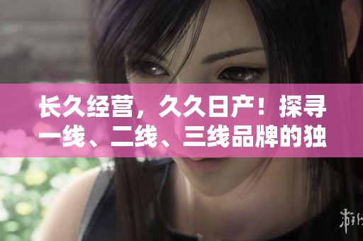 長(zhǎng)久經(jīng)營(yíng)，久久日產(chǎn)！探尋一線、二線、三線品牌的獨(dú)特魅力