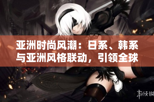 亞洲時尚風潮：日系、韓系與亞洲風格聯(lián)動，引領(lǐng)全球時尚趨勢